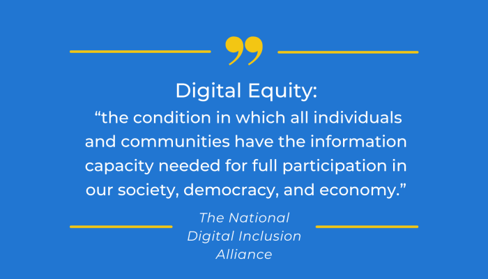 Digital Equity: "the condition in which all individuals and communities have the information capacity needed for full participation in our society, democracy, and economy." -The National Digital Inclusion Alliance