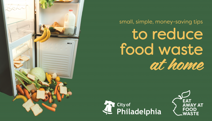 From left to right. Picture of an open fridge overflowing with food. Text reads: "Small, simple, money-saving steps to reduce food waste at home". Logo for the City of Philadelphia and the Eat Away at Food Waste Campaign.